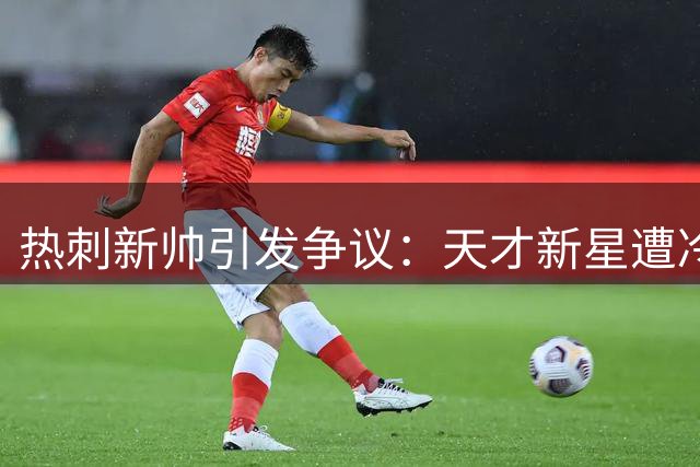 热刺新帅引发争议：天才新星遭冷落，水货球员稳坐主力